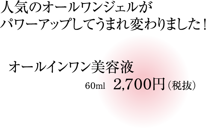 人気のオールワンジェルがパワーアップしてうまれ変わりました!オールインワン美容液 60ml 2,700円(税抜)